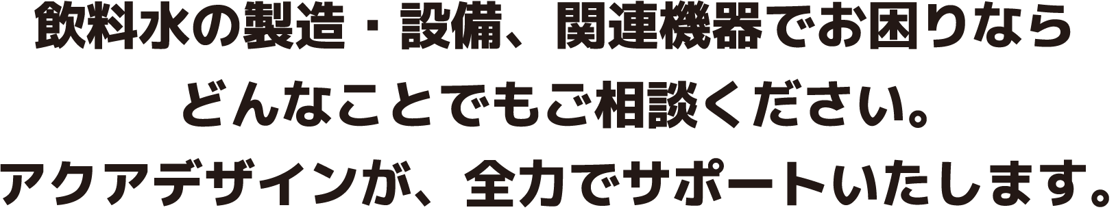 飲料水の製造・設備、関連機器でお困りならどんなことでもご相談ください。アクアデザインが、全力でサポートいたします。